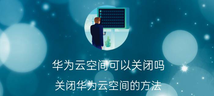 华为云空间可以关闭吗 关闭华为云空间的方法